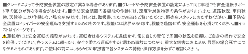 ■グレードによって予防安全装置の設定が異なる場合があります。■グレードや予防安全装置の設定によって同じ車種でも安全運転サポート車の区分が異なる場合があります。■予防安全装置の各機能の作動には、速度や対象物等の条件があります。また、道路状況、車両状態、天候等により作動しない場合があります。詳しくは、取扱書、またはＷＥＢをご覧いただくか、販売店スタッフにおたずねください。■予防安全装置はドライバーの安全運転を支援するためのものです。機能には限界があります。機能を過信せず、安全運転を心掛けてください。■イラストはイメージです。運転者には安全運転の義務があります。運転者は各システムを過信せず、常に自らの責任で周囲の状況を把握し、ご自身の操作で安全を確保してください。各システムに頼ったり、安全を委ねる運転をすると思わぬ事故につながり、重大な傷害におよぶか、最悪の場合死亡につながるおそれがあります。ご使用の前には、あらかじめ取扱書で各システムの特徴・操作方法を必ずご確認ください。
