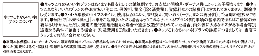 ●ネッツこれならいいネ!プランはあくまでも目安としての試算例です。お支払い開始月・ボーナス月によって若干異なります。●ネッツこれならいいネ!プランの各お支払い例には、保険料、税金（除く消費税）、登録料などの諸費用は含まれておりません。別途申し受けます。●3・4・5年後のライフスタイル、使用状況により、乗り換え、買い取り（一括、または再分割）、ご返却の選択ができます。●当社で「お乗り換え」「お車をご返却」いただく場合ネッツこれならいいネ!プラン特約事項の基準内であればご精算の必要はありません。ただし、規定の走行距離を超えた場合や違法改造が行われている場合、内外装に大きなキズがある場合等別途定める条件に該当する場合は、別途費用をご負担いただきます。●ネッツこれならいいネ!プランの詳細につきましては、当店スタッフまでお問い合わせください。 ●車両本体価格にはメーカーオプション、販売店装着オプションの価格は含まれておりません。●車両本体価格はパンク修理キット、タイヤ交換用工具（ジャッキ等）を含む価格です。●税金（消費税は除く）・保険料・登録料などの諸費用は別途申し受けます。 ●リサイクル料金は価格には含まれておりません。自動車リサイクル法の施行により、リサイクル料金が別途必要になります。